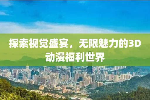 探索视觉盛宴，无限魅力的3D动漫福利世界