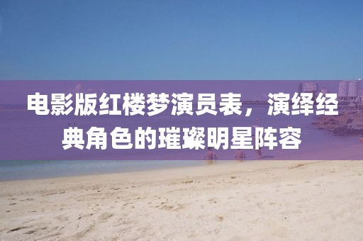 电影版红楼梦演员表，演绎经典角色的璀璨明星阵容