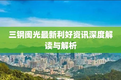 三钢闽光最新利好资讯深度解读与解析