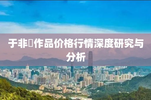 于非闇作品价格行情深度研究与分析