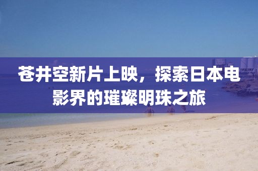 苍井空新片上映，探索日本电影界的璀璨明珠之旅