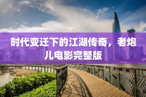 时代变迁下的江湖传奇，老炮儿电影完整版