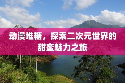 动漫堆糖，探索二次元世界的甜蜜魅力之旅