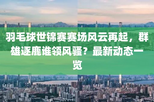 羽毛球世锦赛赛场风云再起，群雄逐鹿谁领风骚？最新动态一览