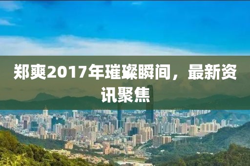 郑爽2017年璀璨瞬间，最新资讯聚焦