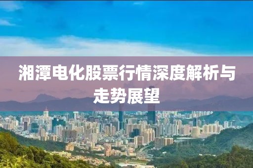 湘潭电化股票行情深度解析与走势展望