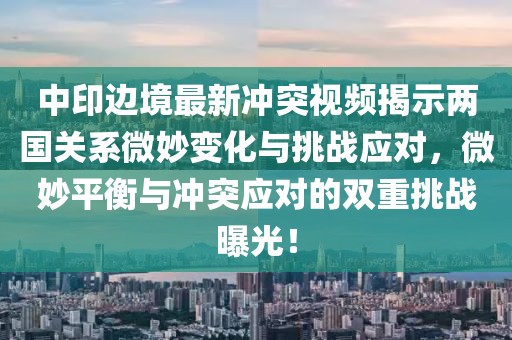 中印边境最新冲突视频揭示两国关系微妙变化与挑战应对，微妙平衡与冲突应对的双重挑战曝光！