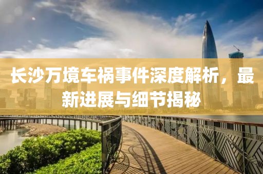 长沙万境车祸事件深度解析，最新进展与细节揭秘