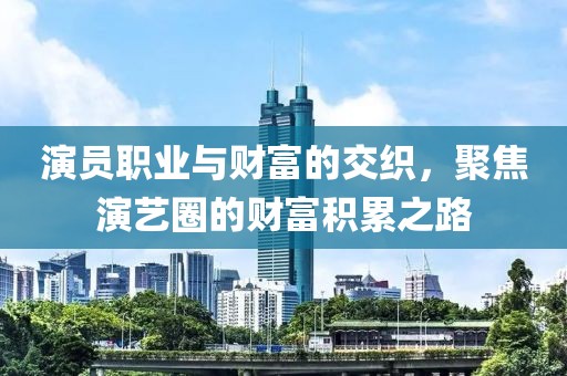 演员职业与财富的交织，聚焦演艺圈的财富积累之路