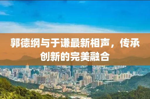 郭德纲与于谦最新相声，传承创新的完美融合