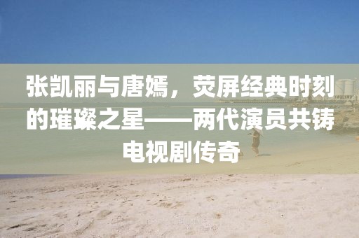 张凯丽与唐嫣，荧屏经典时刻的璀璨之星——两代演员共铸电视剧传奇