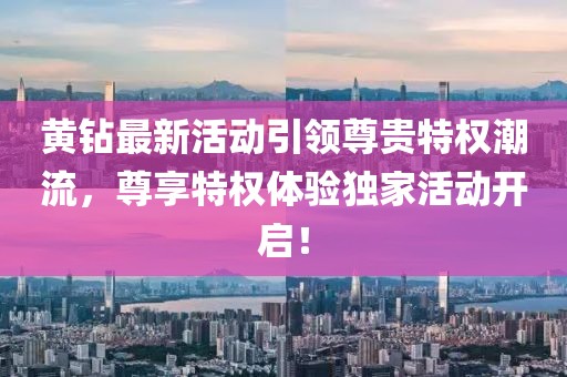 黄钻最新活动引领尊贵特权潮流，尊享特权体验独家活动开启！