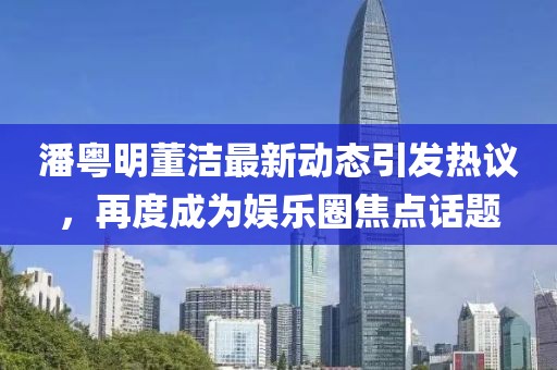 潘粤明董洁最新动态引发热议，再度成为娱乐圈焦点话题