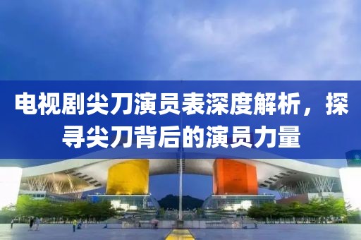 电视剧尖刀演员表深度解析，探寻尖刀背后的演员力量