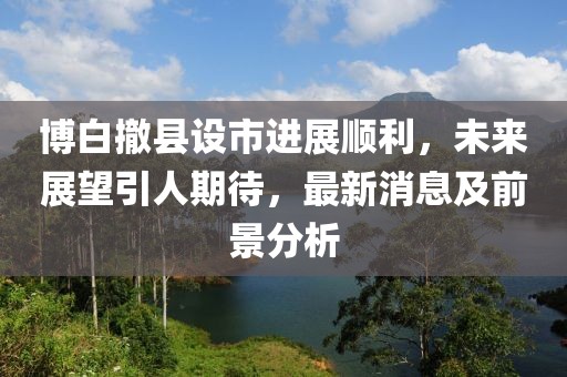 博白撤县设市进展顺利，未来展望引人期待，最新消息及前景分析