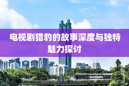 电视剧猎豹的故事深度与独特魅力探讨