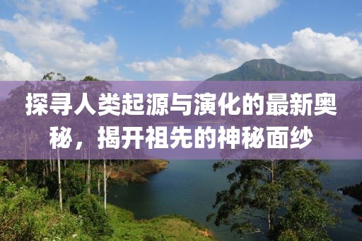 探寻人类起源与演化的最新奥秘，揭开祖先的神秘面纱