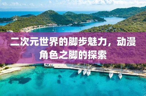 二次元世界的脚步魅力，动漫角色之脚的探索