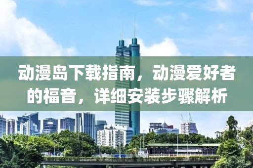 动漫岛下载指南，动漫爱好者的福音，详细安装步骤解析