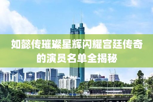 如懿传璀璨星辉闪耀宫廷传奇的演员名单全揭秘