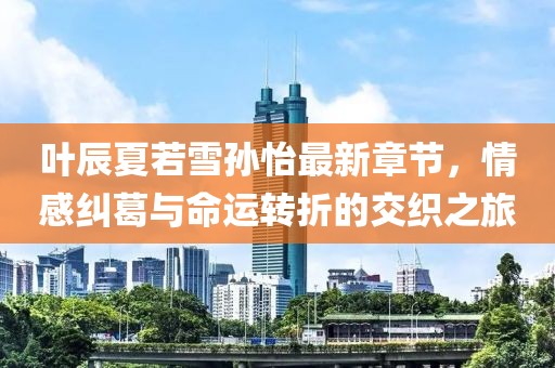 叶辰夏若雪孙怡最新章节，情感纠葛与命运转折的交织之旅