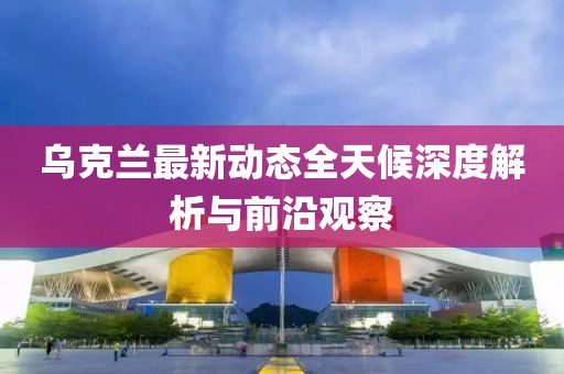 乌克兰最新动态全天候深度解析与前沿观察