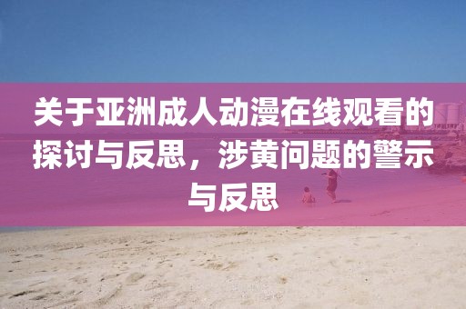 关于亚洲成人动漫在线观看的探讨与反思，涉黄问题的警示与反思