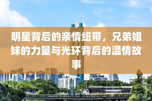 明星背后的亲情纽带，兄弟姐妹的力量与光环背后的温情故事