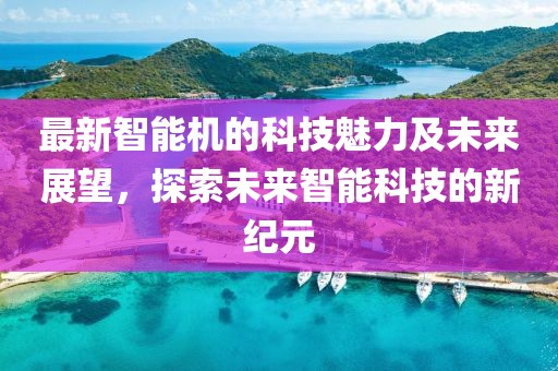 最新智能机的科技魅力及未来展望，探索未来智能科技的新纪元