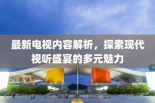 最新电视内容解析，探索现代视听盛宴的多元魅力
