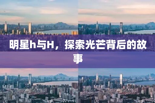明星h与H，探索光芒背后的故事