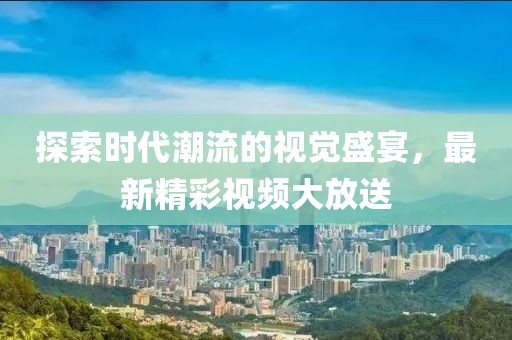 探索时代潮流的视觉盛宴，最新精彩视频大放送
