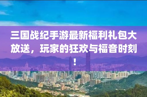 三国战纪手游最新福利礼包大放送，玩家的狂欢与福音时刻！