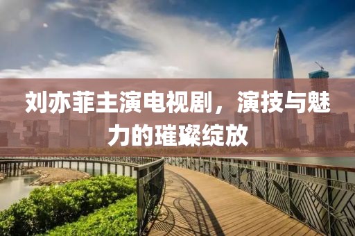 刘亦菲主演电视剧，演技与魅力的璀璨绽放