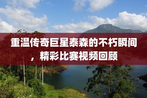 重温传奇巨星泰森的不朽瞬间，精彩比赛视频回顾