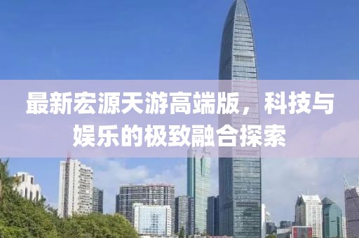 最新宏源天游高端版，科技与娱乐的极致融合探索