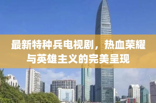 最新特种兵电视剧，热血荣耀与英雄主义的完美呈现