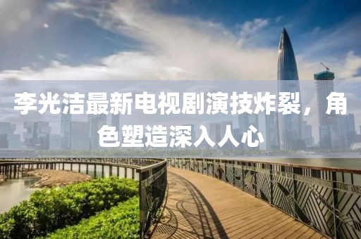 李光洁最新电视剧演技炸裂，角色塑造深入人心