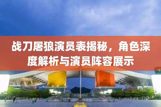 战刀屠狼演员表揭秘，角色深度解析与演员阵容展示