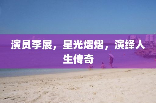 演员李展，星光熠熠，演绎人生传奇