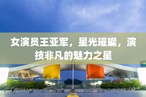 女演员王亚军，星光璀璨，演技非凡的魅力之星