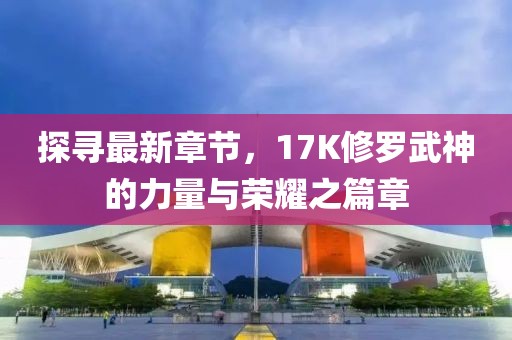 探寻最新章节，17K修罗武神的力量与荣耀之篇章