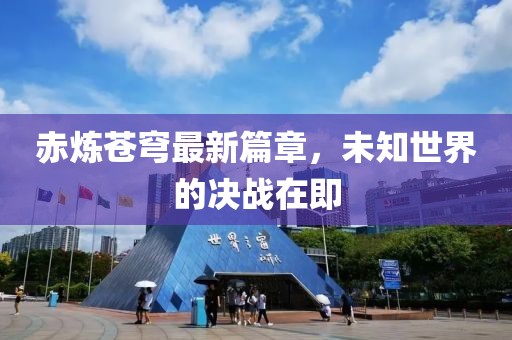 赤炼苍穹最新篇章，未知世界的决战在即