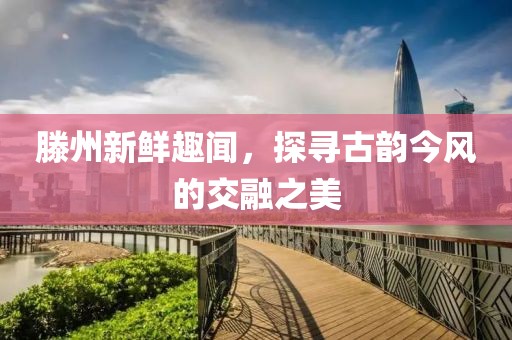 滕州新鲜趣闻，探寻古韵今风的交融之美