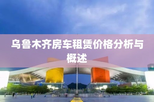 乌鲁木齐房车租赁价格分析与概述