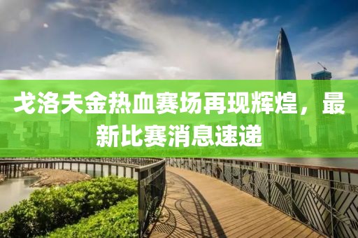 戈洛夫金热血赛场再现辉煌，最新比赛消息速递