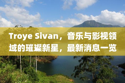Troye Sivan，音乐与影视领域的璀璨新星，最新消息一览