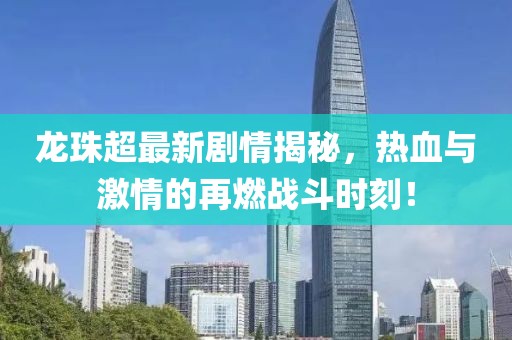 龙珠超最新剧情揭秘，热血与激情的再燃战斗时刻！