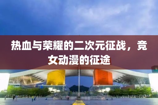 热血与荣耀的二次元征战，竞女动漫的征途