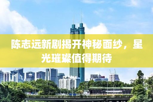 陈志远新剧揭开神秘面纱，星光璀璨值得期待